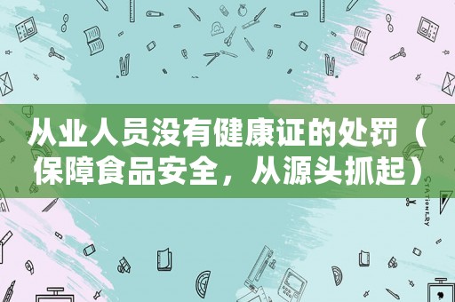 從業(yè)人員沒有健康證的處罰（保障食品安全，從源頭抓起）