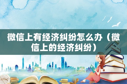 微信上有經濟糾紛怎么辦（微信上的經濟糾紛）