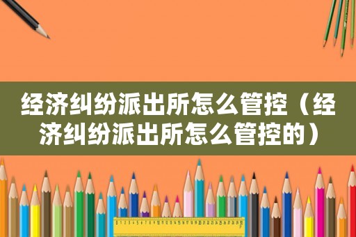 經(jīng)濟(jì)糾紛派出所怎么管控（經(jīng)濟(jì)糾紛派出所怎么管控的）