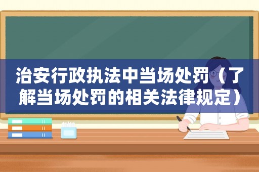 治安行政執(zhí)法中當(dāng)場(chǎng)處罰（了解當(dāng)場(chǎng)處罰的相關(guān)法律規(guī)定）