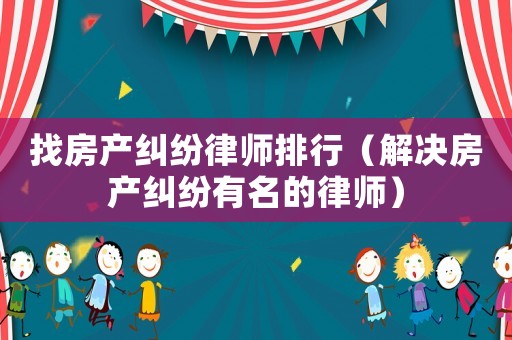 找房產糾紛律師排行（解決房產糾紛有名的律師）