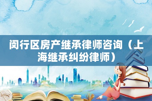 閔行區房產繼承律師咨詢（上海繼承糾紛律師）