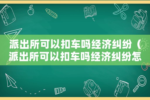 派出所可以扣車嗎經濟糾紛（派出所可以扣車嗎經濟糾紛怎么解決）