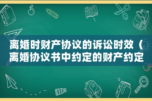 離婚時財產協議的訴訟時效（離婚協議書中約定的財產約定有訴訟時效嗎）