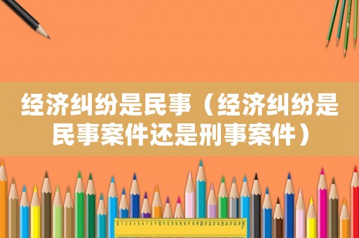 經濟糾紛是民事（經濟糾紛是民事案件還是刑事案件）