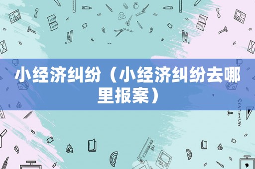 小經(jīng)濟糾紛（小經(jīng)濟糾紛去哪里報案）