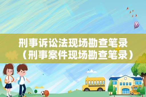 刑事訴訟法現(xiàn)場勘查筆錄（刑事案件現(xiàn)場勘查筆錄）