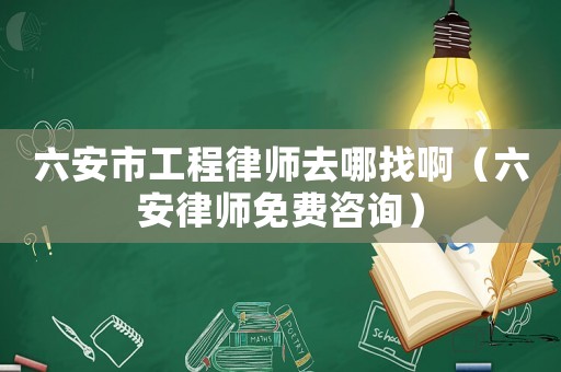 六安市工程律師去哪找啊（六安律師免費咨詢）