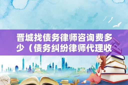 晉城找債務律師咨詢費多少（債務糾紛律師代理收費標準）