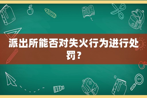派出所能否對(duì)失火行為進(jìn)行處罰？