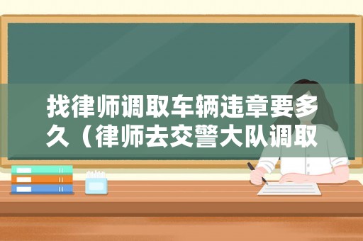 找律師調取車輛違章要多久（律師去交警大隊調取資料需要哪些）