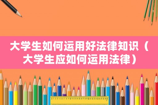 大學生如何運用好法律知識（大學生應如何運用法律）