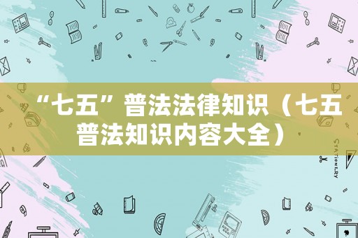 “七五”普法法律知識(shí)（七五普法知識(shí)內(nèi)容大全）