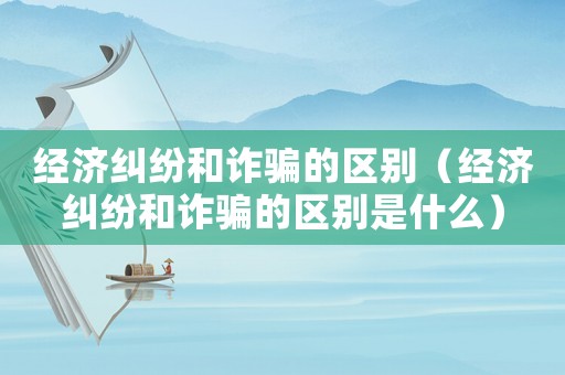 經濟糾紛和詐騙的區別（經濟糾紛和詐騙的區別是什么）