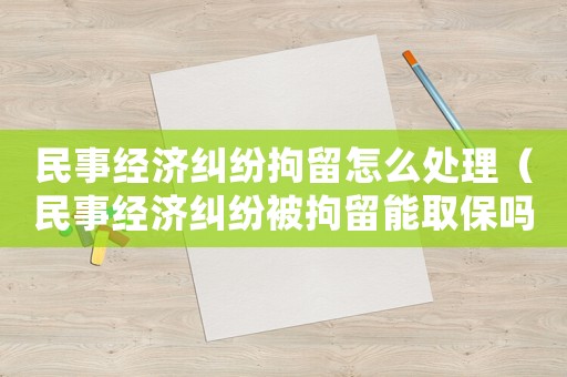 民事經濟糾紛拘留怎么處理（民事經濟糾紛被拘留能取保嗎）