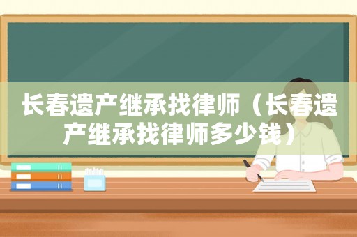 長春遺產(chǎn)繼承找律師（長春遺產(chǎn)繼承找律師多少錢）
