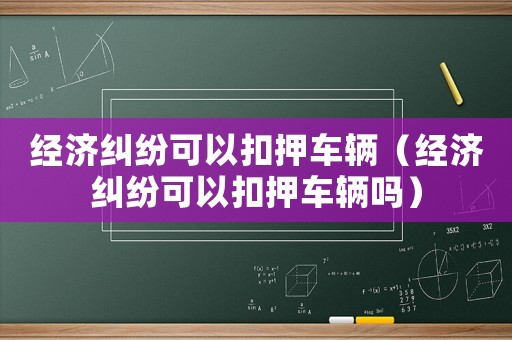 經濟糾紛可以扣押車輛（經濟糾紛可以扣押車輛嗎）