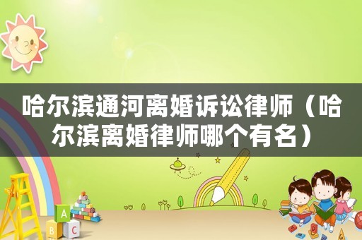 哈爾濱通河離婚訴訟律師（哈爾濱離婚律師哪個有名）