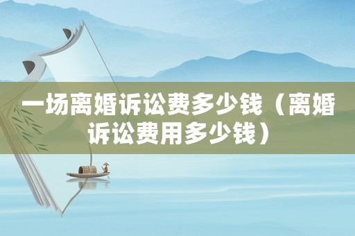一場離婚訴訟費多少錢（離婚訴訟費用多少錢）
