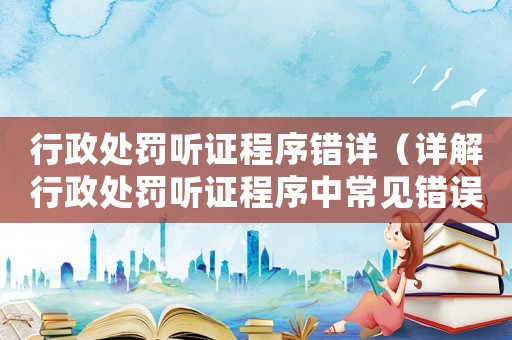 行政處罰聽證程序錯詳（詳解行政處罰聽證程序中常見錯誤）