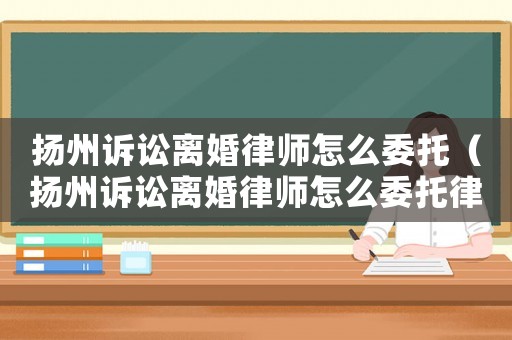揚州訴訟離婚律師怎么委托（揚州訴訟離婚律師怎么委托律師代理）