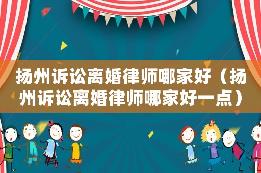 揚州訴訟離婚律師哪家好（揚州訴訟離婚律師哪家好一點）