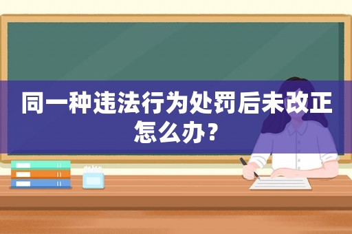 同一種違法行為處罰后未改正怎么辦？
