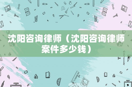 沈陽咨詢律師（沈陽咨詢律師案件多少錢）