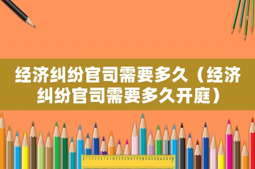 經(jīng)濟(jì)糾紛官司需要多久（經(jīng)濟(jì)糾紛官司需要多久開庭）