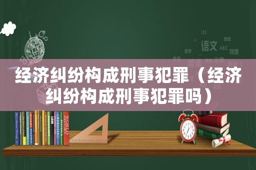 經濟糾紛構成刑事犯罪（經濟糾紛構成刑事犯罪嗎）