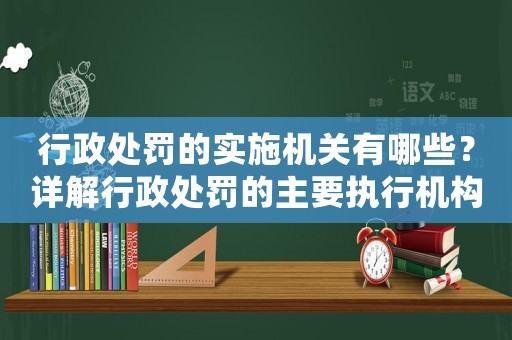 行政處罰的實施機關有哪些？詳解行政處罰的主要執行機構