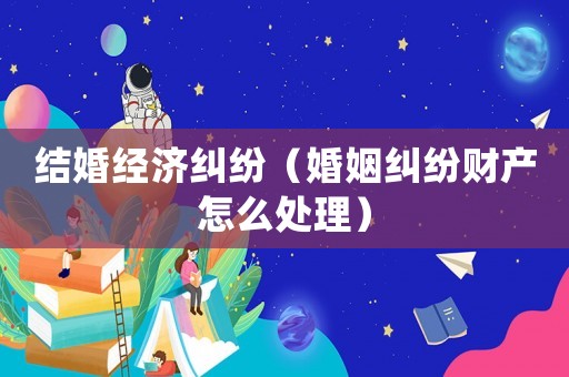 結婚經濟糾紛（婚姻糾紛財產怎么處理）