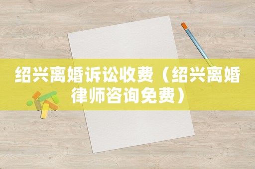 紹興離婚訴訟收費（紹興離婚律師咨詢免費）