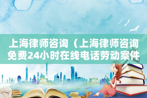 上海律師咨詢（上海律師咨詢免費24小時在線電話勞動案件）