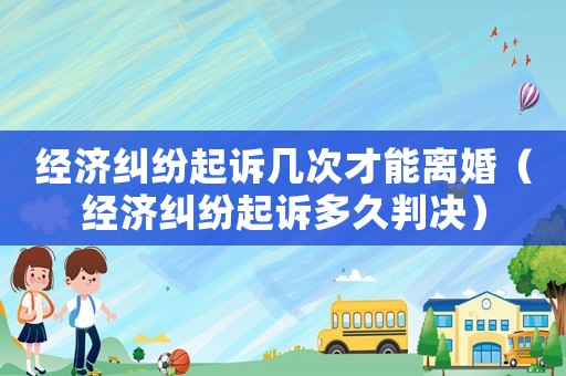 經(jīng)濟糾紛起訴幾次才能離婚（經(jīng)濟糾紛起訴多久判決）