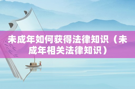 未成年如何獲得法律知識（未成年相關(guān)法律知識）