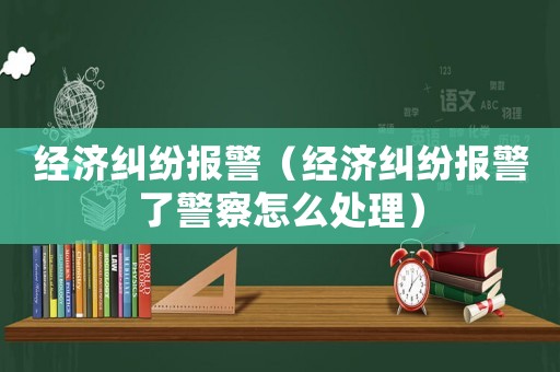 經濟糾紛報警（經濟糾紛報警了警察怎么處理）