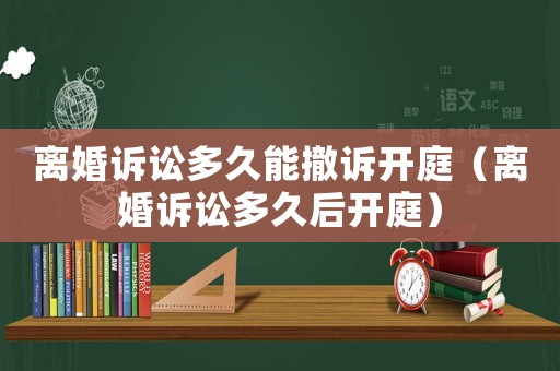離婚訴訟多久能撤訴開庭（離婚訴訟多久后開庭）