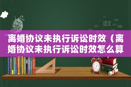 離婚協議未執行訴訟時效（離婚協議未執行訴訟時效怎么算）