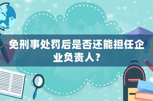 免刑事處罰后是否還能擔(dān)任企業(yè)負(fù)責(zé)人？