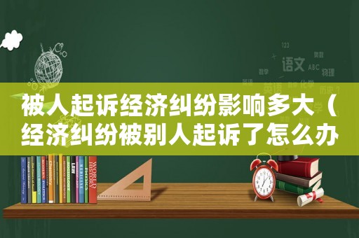 被人起訴經濟糾紛影響多大（經濟糾紛被別人起訴了怎么辦）