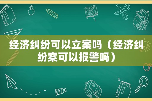 經濟糾紛可以立案嗎（經濟糾紛案可以報警嗎）