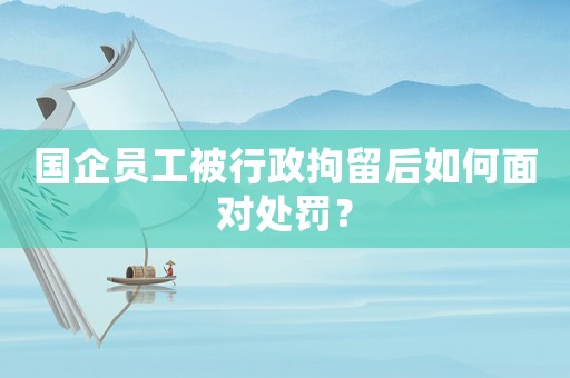 國企員工被行政拘留后如何面對處罰？