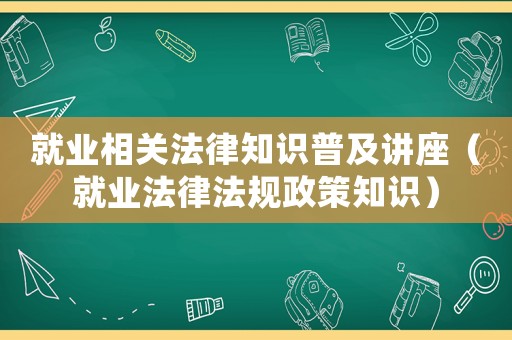 就業相關法律知識普及講座（就業法律法規政策知識）