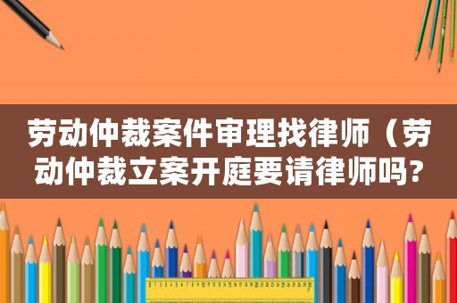 勞動仲裁案件審理找律師（勞動仲裁立案開庭要請律師嗎?）