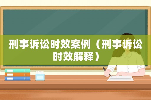 刑事訴訟時效案例（刑事訴訟時效解釋）