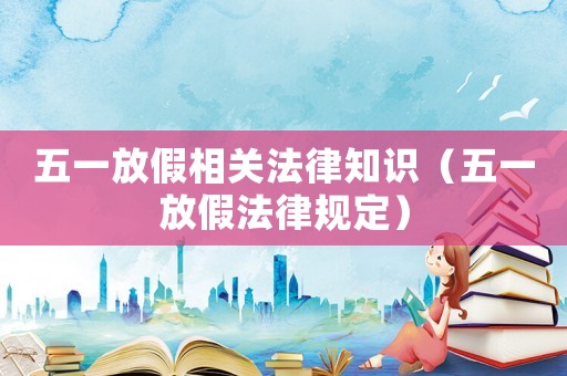 五一放假相關法律知識（五一放假法律規定）