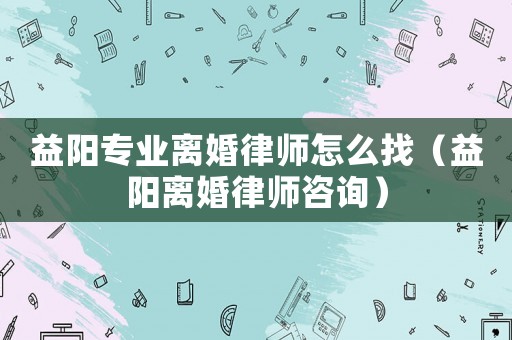 益陽專業離婚律師怎么找（益陽離婚律師咨詢）