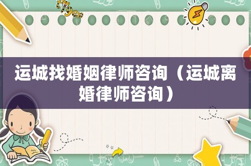 運城找婚姻律師咨詢（運城離婚律師咨詢）