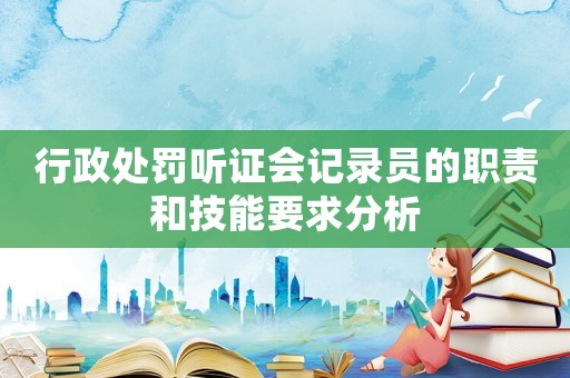 行政處罰聽證會(huì)記錄員的職責(zé)和技能要求分析
